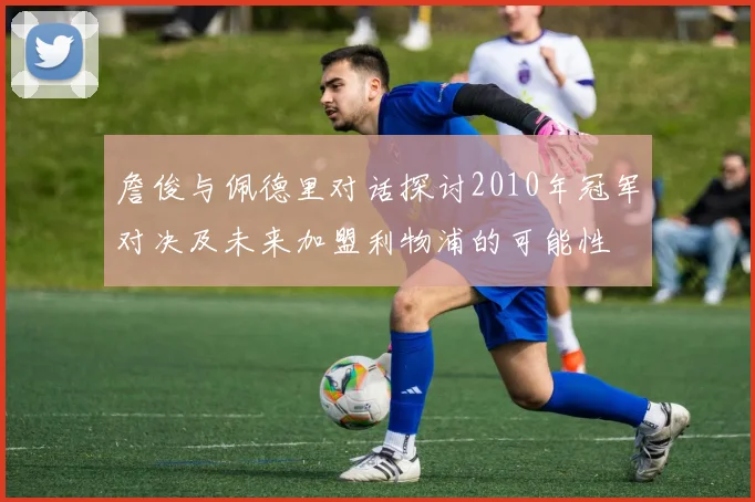 詹俊与佩德里对话探讨2010年冠军对决及未来加盟利物浦的可能性