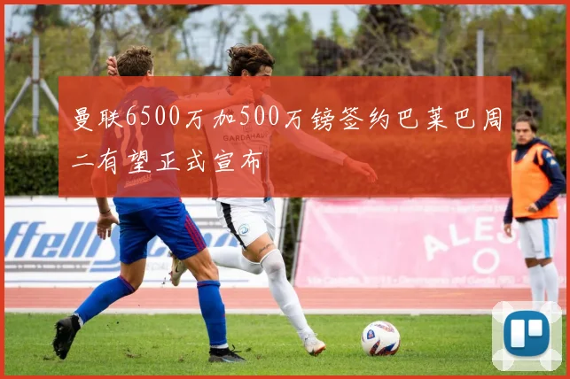 曼联6500万加500万镑签约巴莱巴周二有望正式宣布