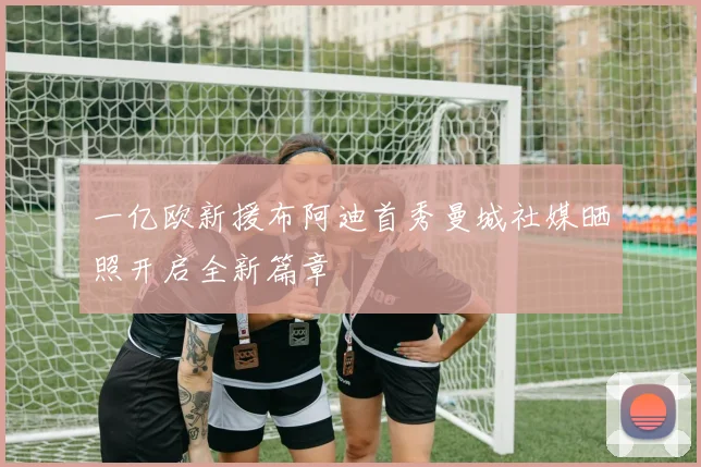 一亿欧新援布阿迪首秀曼城社媒晒照开启全新篇章