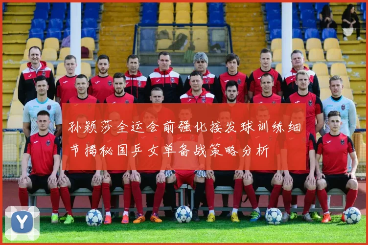 孙颖莎全运会前强化接发球训练细节揭秘国乒女单备战策略分析