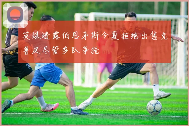 英媒透露伯恩茅斯今夏拒绝出售克鲁皮尽管多队争抢